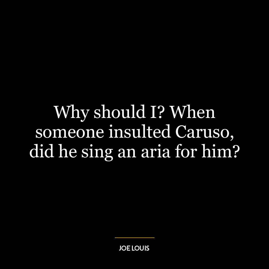 Why should I? When someone insulted Caruso, did he sing an aria for him?