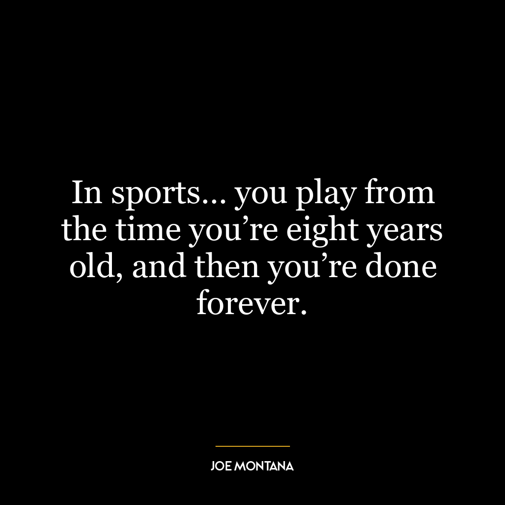 In sports… you play from the time you’re eight years old, and then you’re done forever.