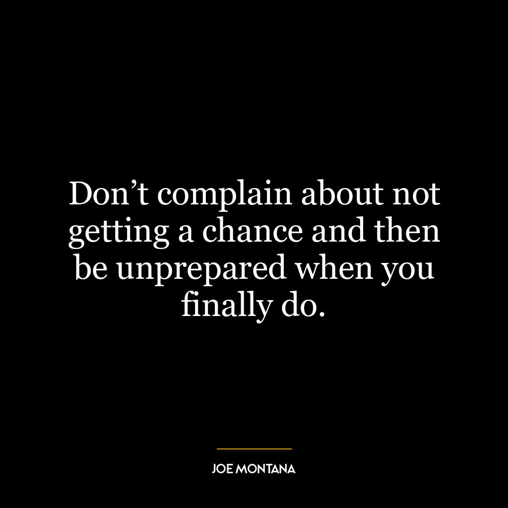 Don’t complain about not getting a chance and then be unprepared when you finally do.