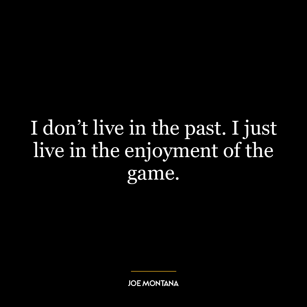 I don’t live in the past. I just live in the enjoyment of the game.