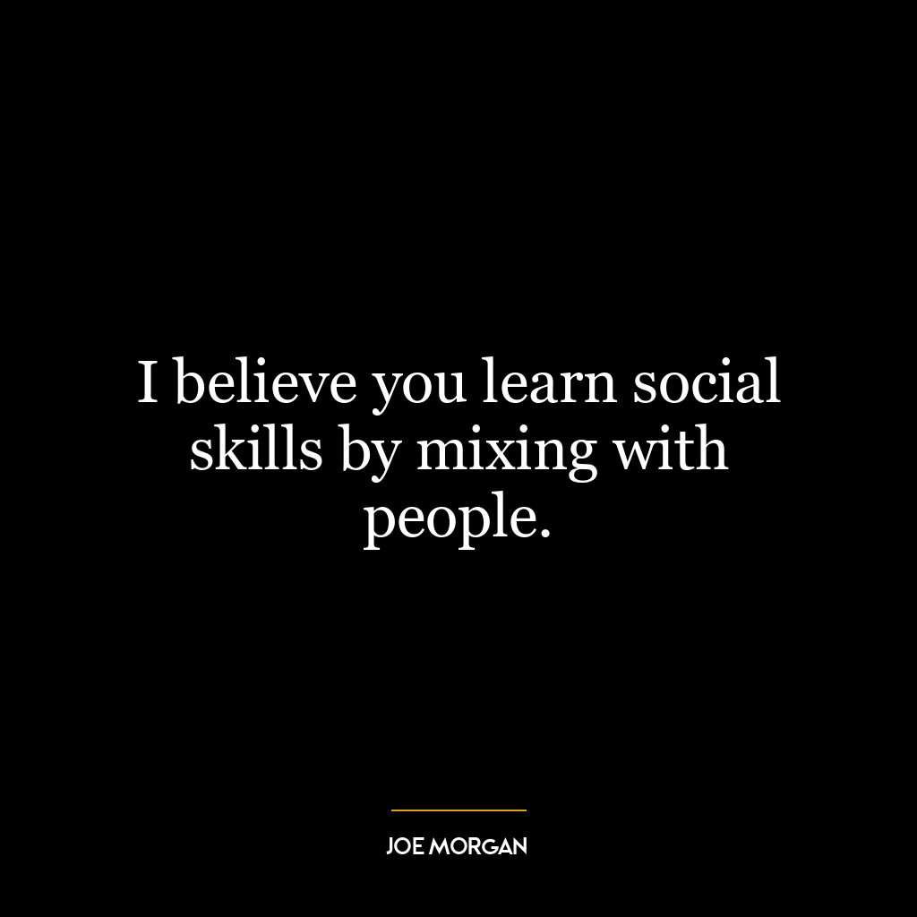 I believe you learn social skills by mixing with people.