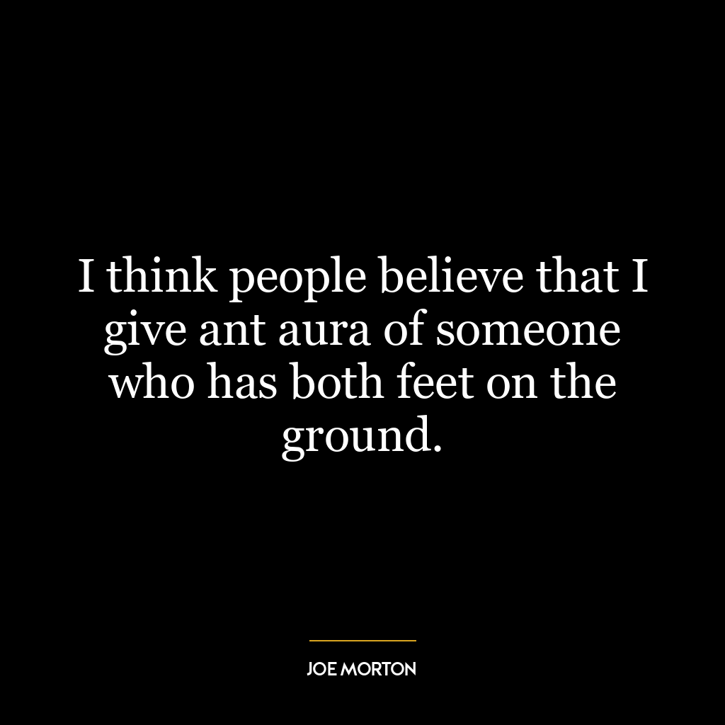 I think people believe that I give ant aura of someone who has both feet on the ground.