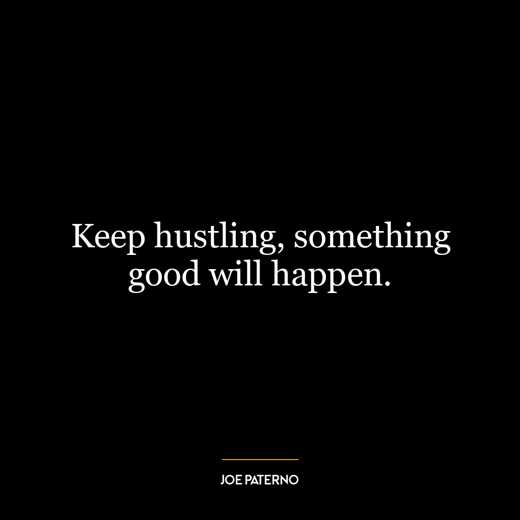 Keep hustling, something good will happen.