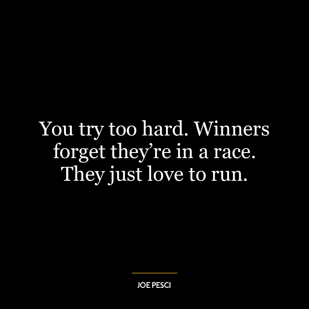 You try too hard. Winners forget they’re in a race. They just love to run.