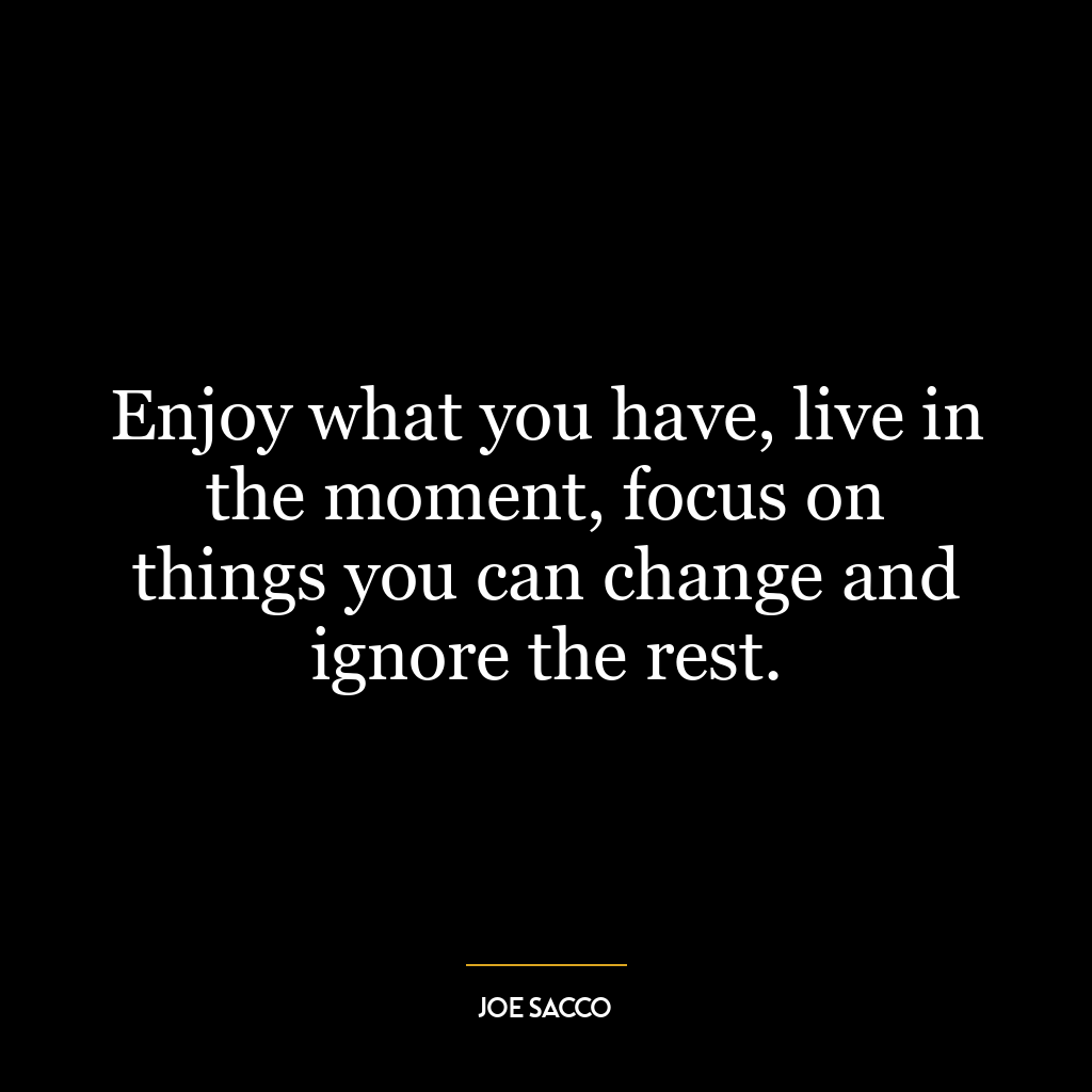 Enjoy what you have, live in the moment, focus on things you can change and ignore the rest.