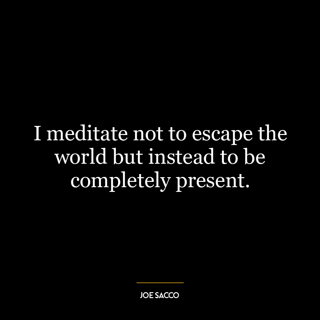 I meditate not to escape the world but instead to be completely present.