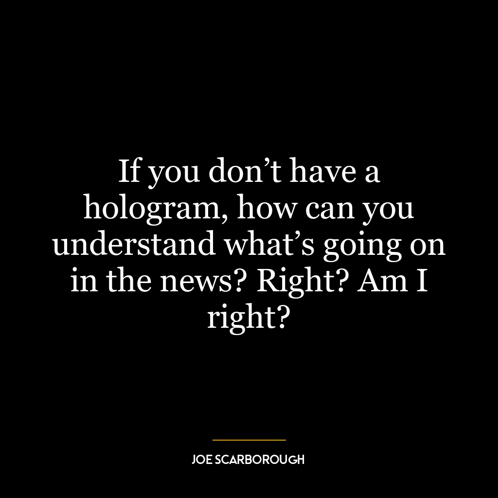 If you don’t have a hologram, how can you understand what’s going on in the news? Right? Am I right?