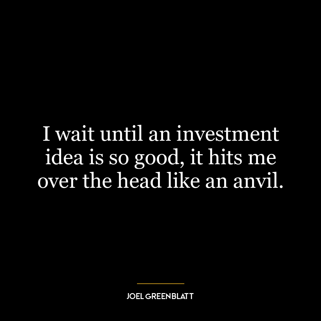 I wait until an investment idea is so good, it hits me over the head like an anvil.