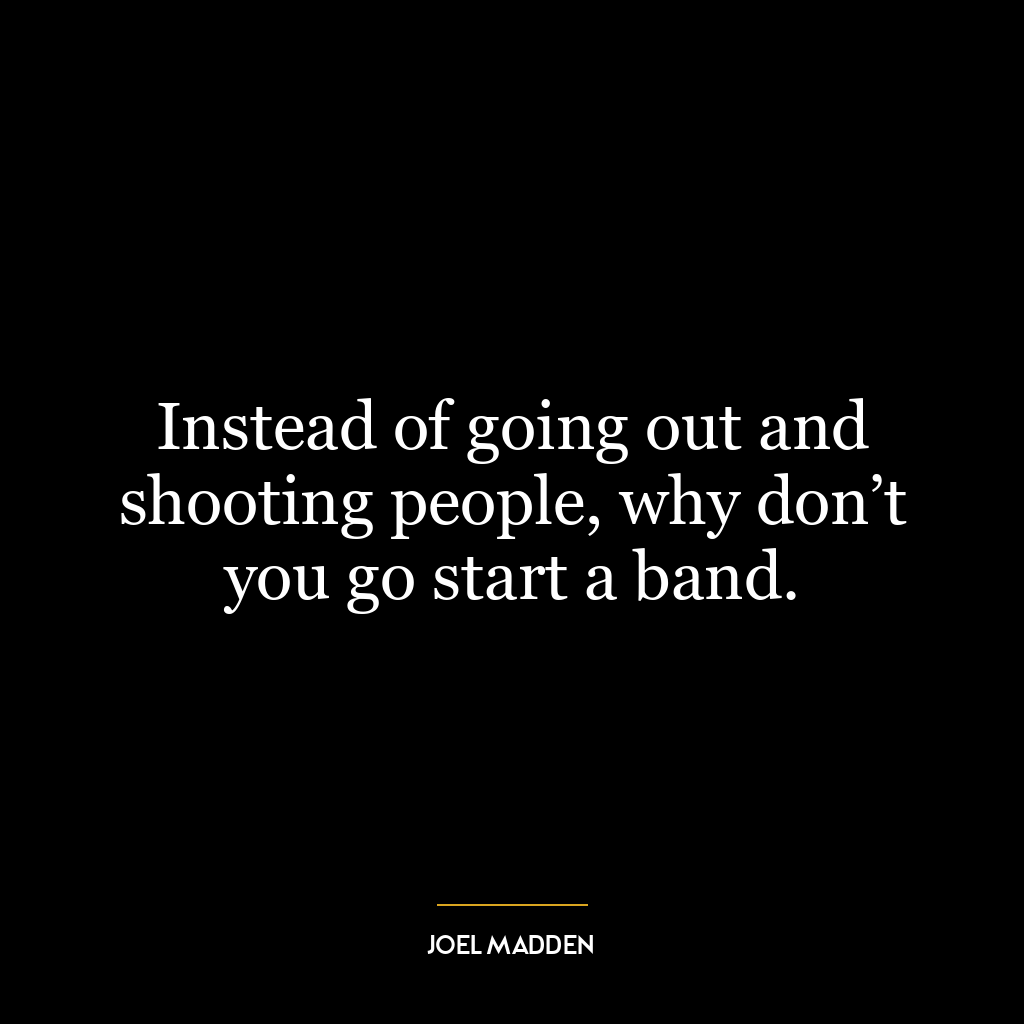 Instead of going out and shooting people, why don’t you go start a band.