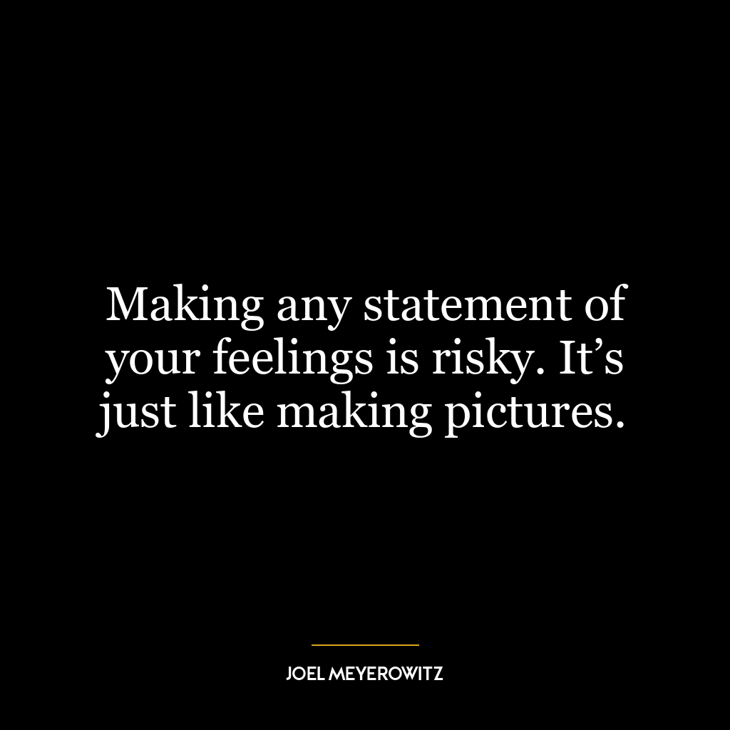 Making any statement of your feelings is risky. It’s just like making pictures.