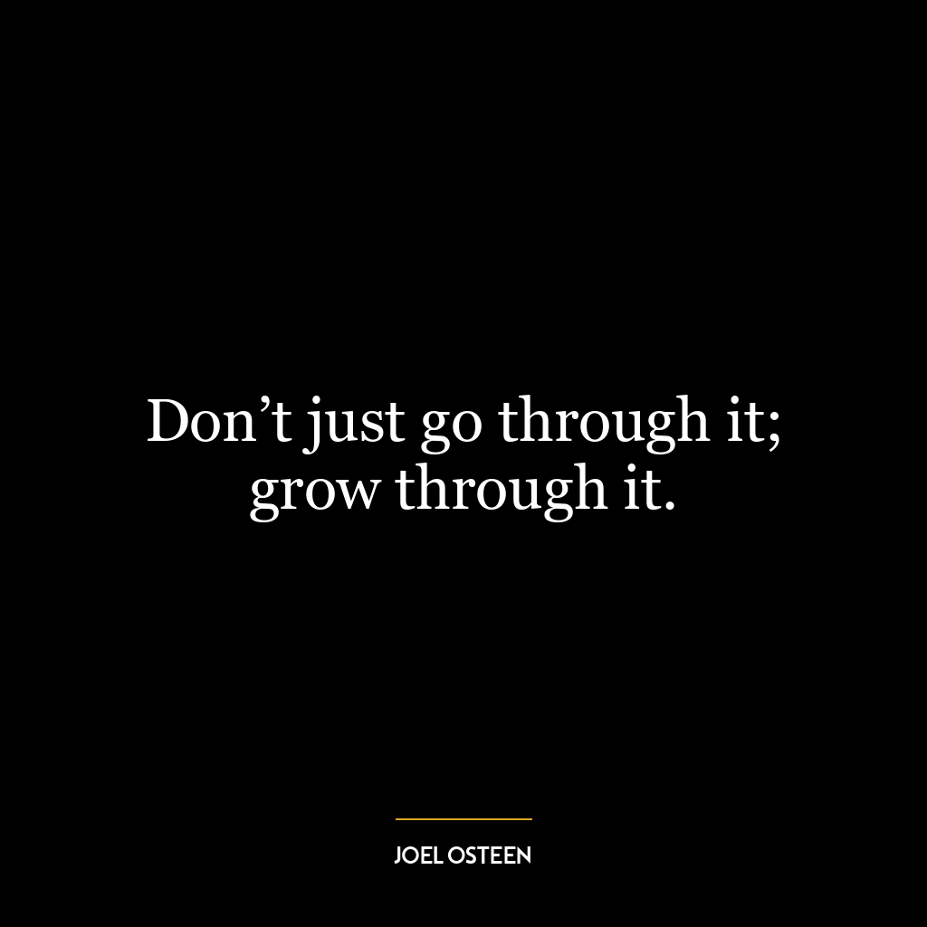 Don’t just go through it; grow through it.