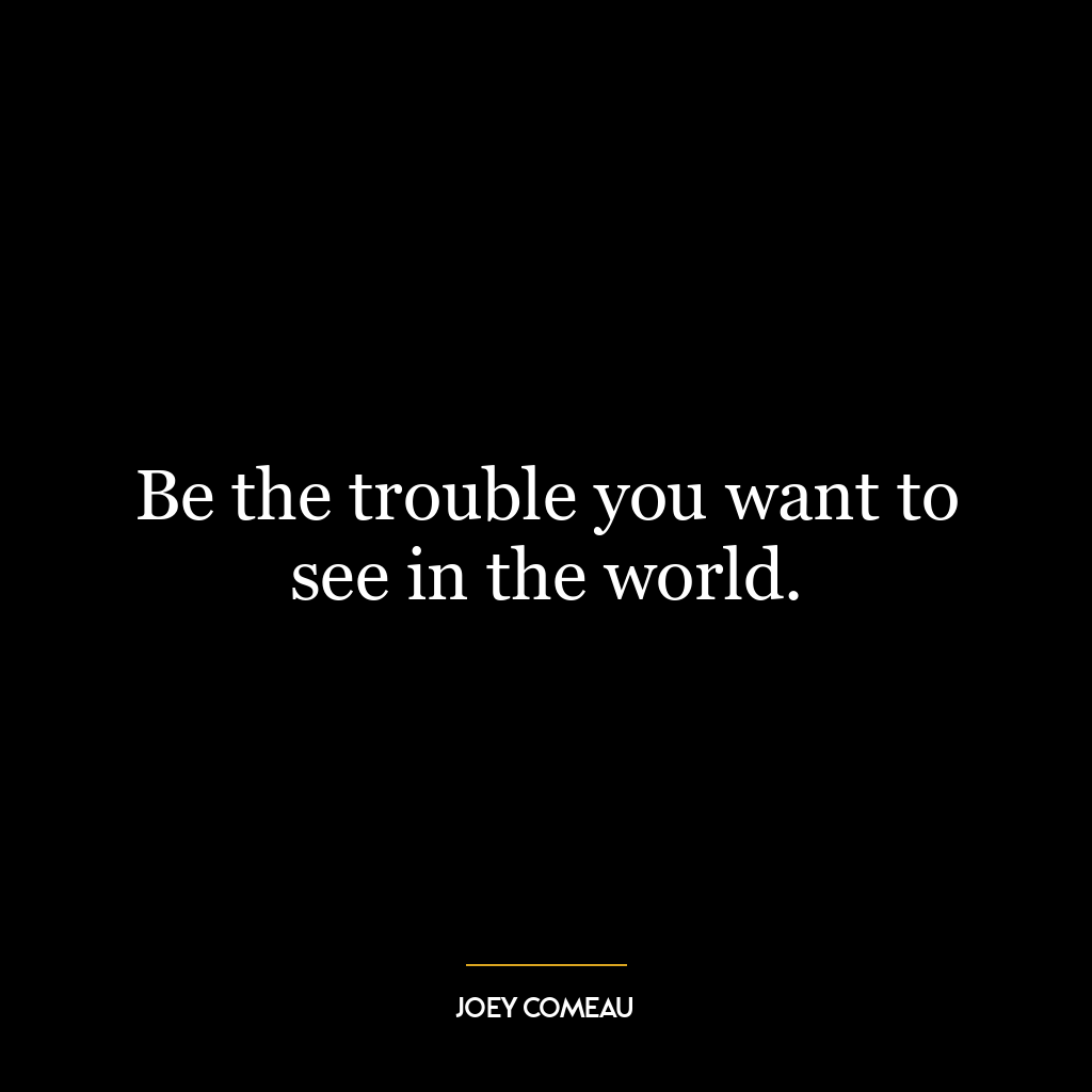 Be the trouble you want to see in the world.