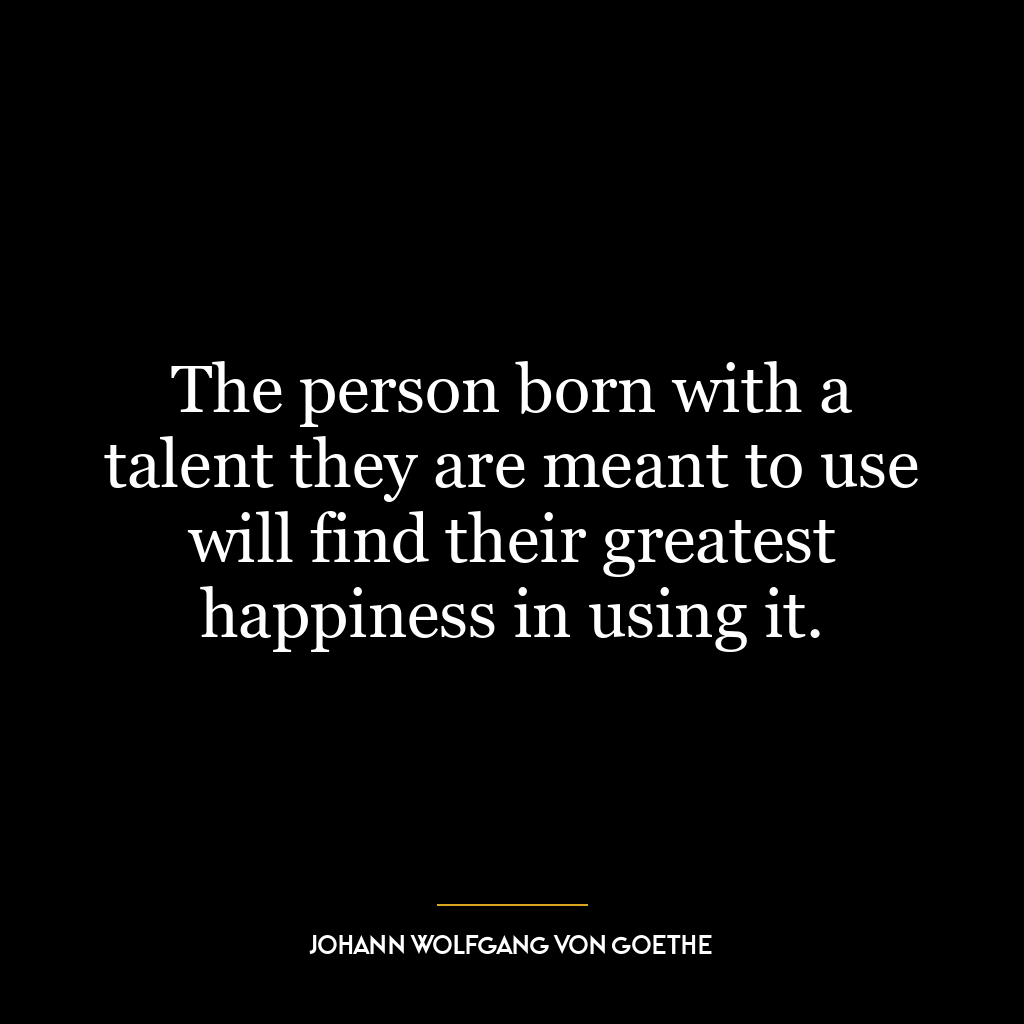 The person born with a talent they are meant to use will find their greatest happiness in using it.