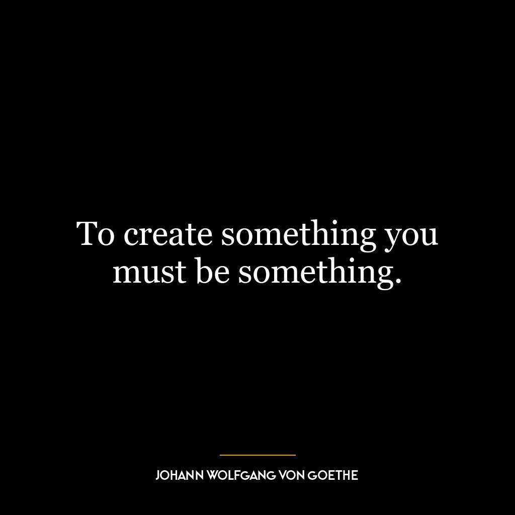 To create something you must be something.