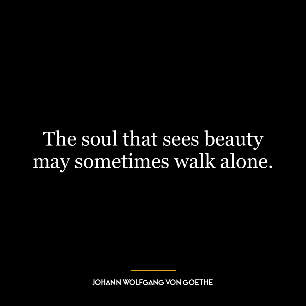 The soul that sees beauty may sometimes walk alone.