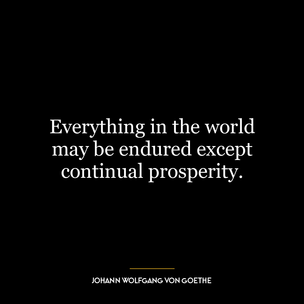 Everything in the world may be endured except continual prosperity.