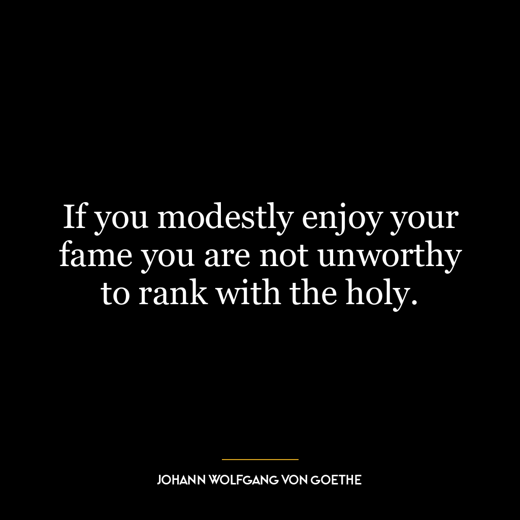 If you modestly enjoy your fame you are not unworthy to rank with the holy.