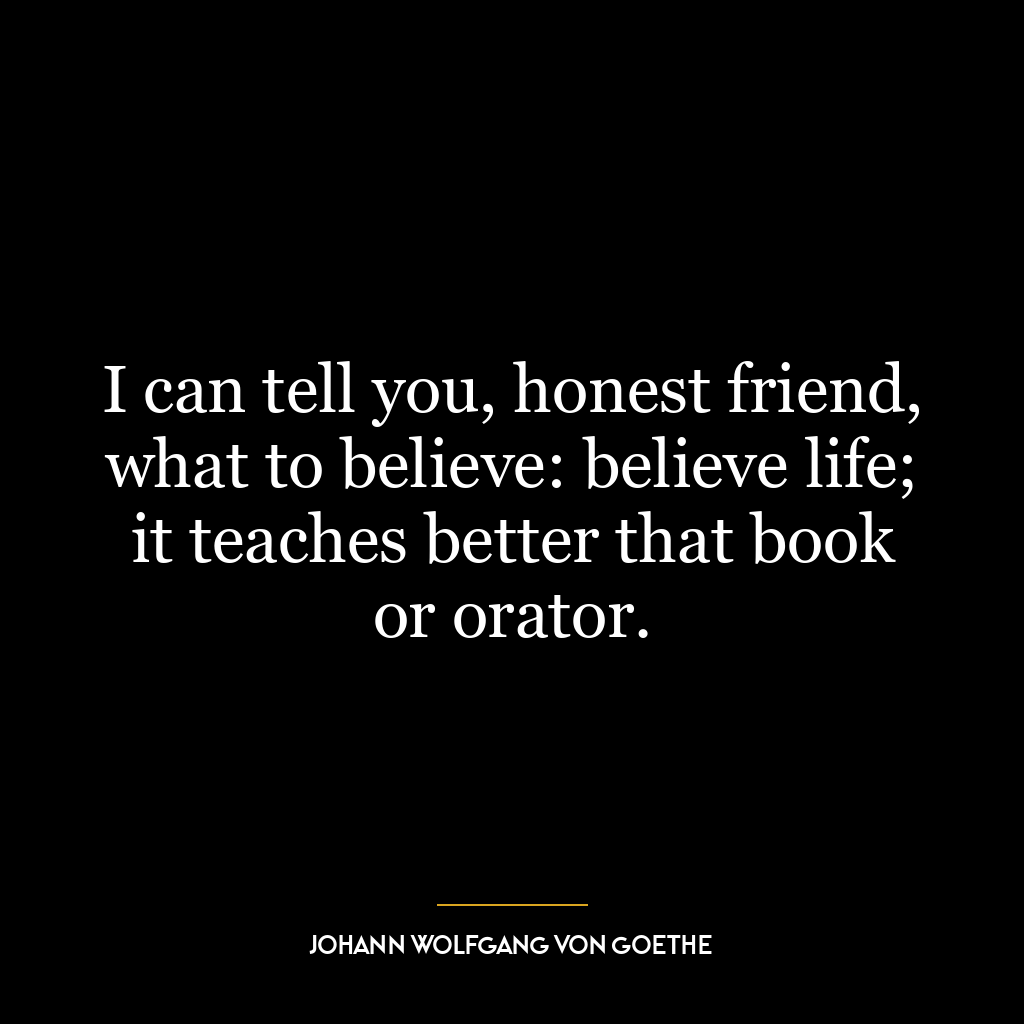 I can tell you, honest friend, what to believe: believe life; it teaches better that book or orator.