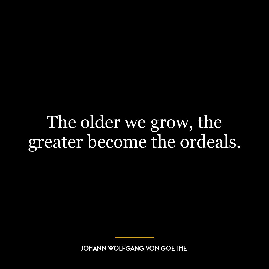 The older we grow, the greater become the ordeals.