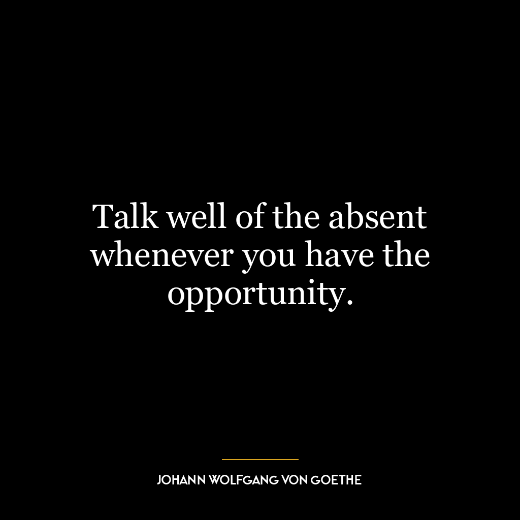 Talk well of the absent whenever you have the opportunity.