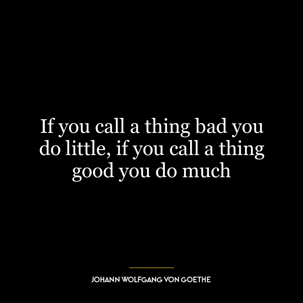 If you call a thing bad you do little, if you call a thing good you do much