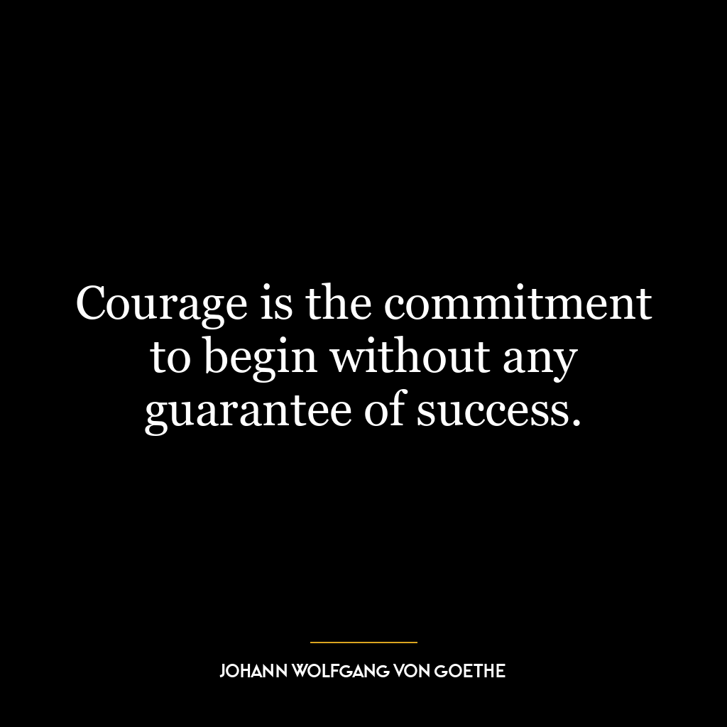 Courage is the commitment to begin without any guarantee of success.