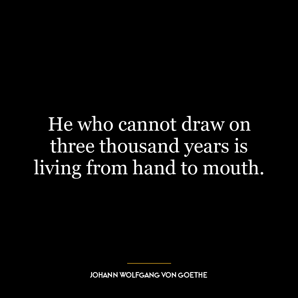 He who cannot draw on three thousand years is living from hand to mouth.