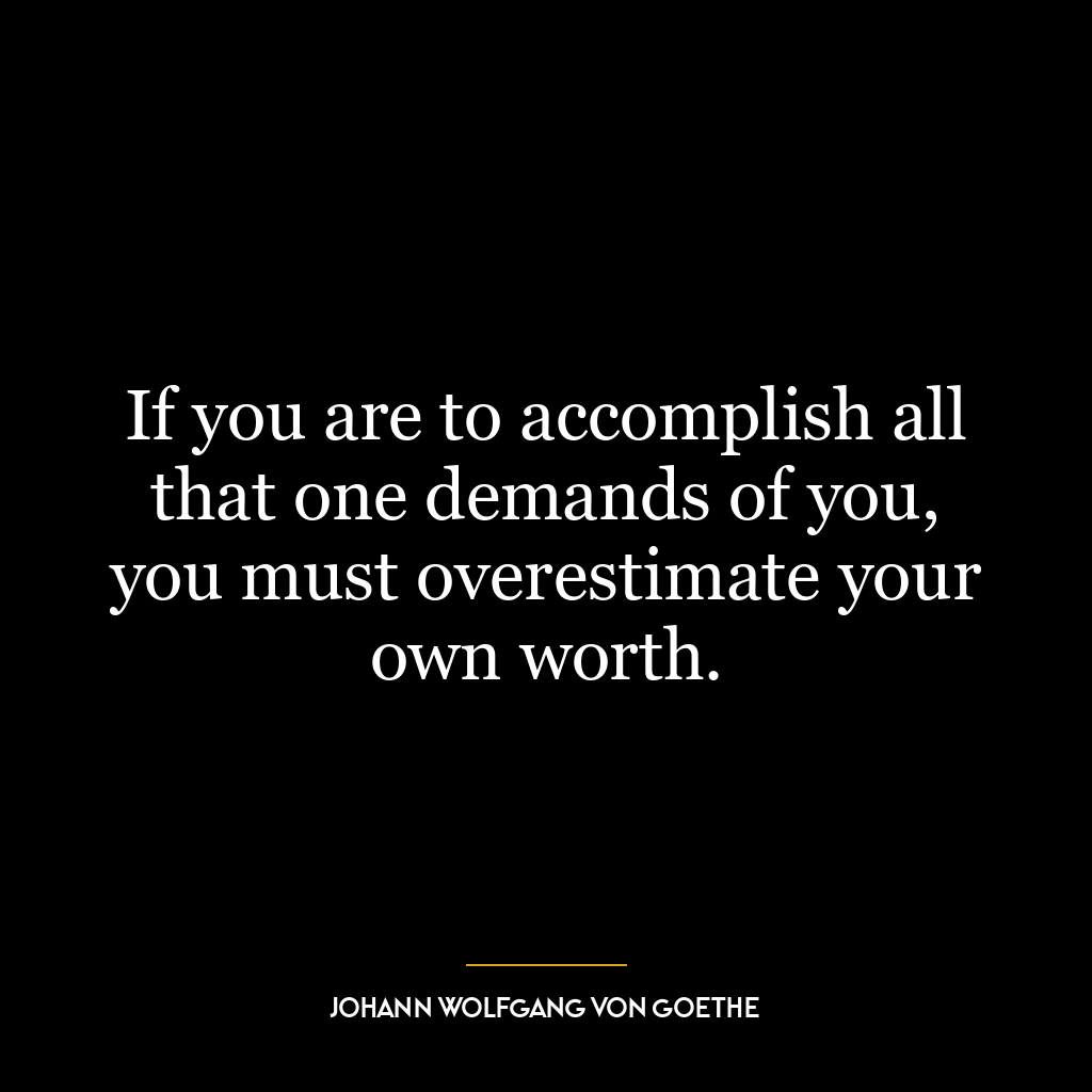 If you are to accomplish all that one demands of you, you must overestimate your own worth.