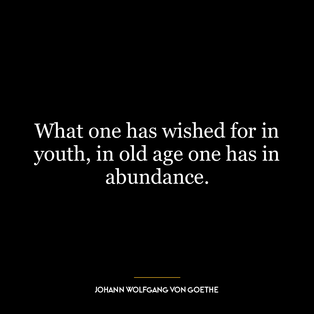 What one has wished for in youth, in old age one has in abundance.