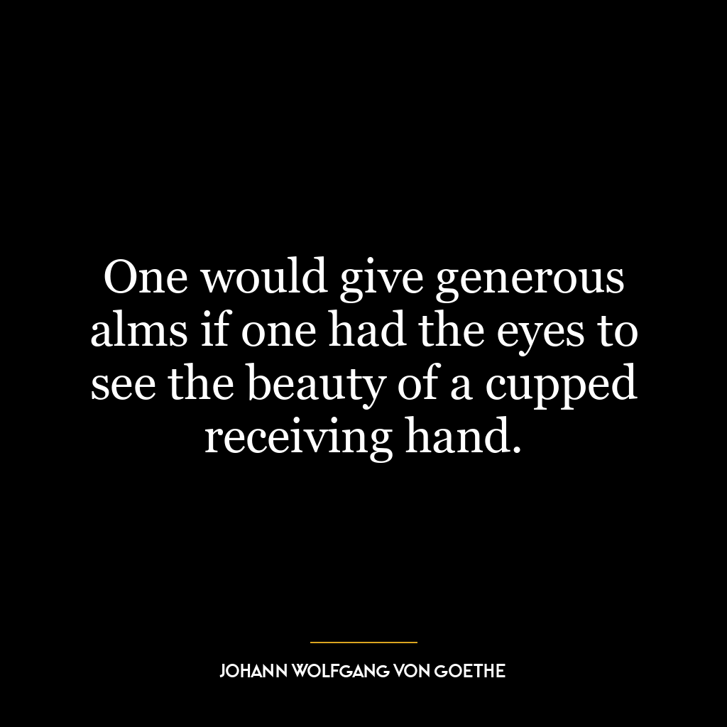 One would give generous alms if one had the eyes to see the beauty of a cupped receiving hand.