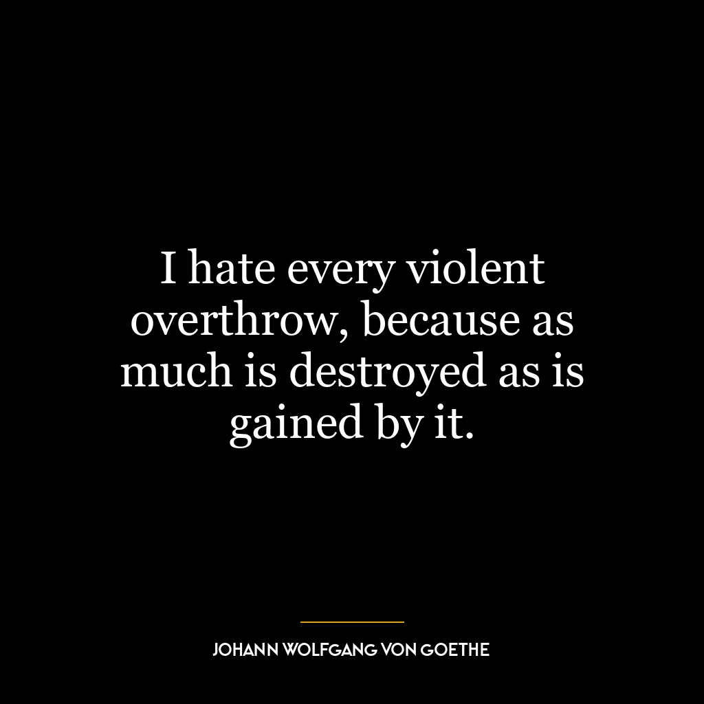 I hate every violent overthrow, because as much is destroyed as is gained by it.