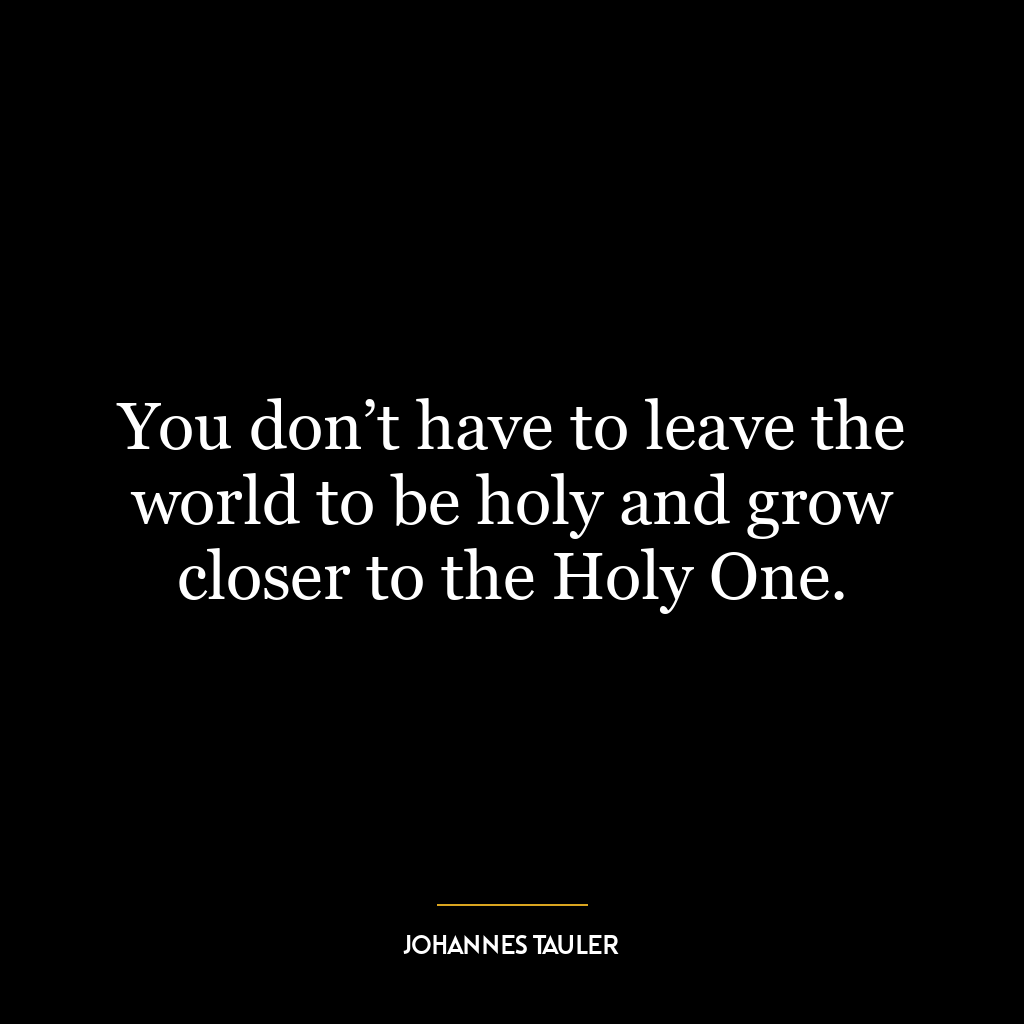 You don’t have to leave the world to be holy and grow closer to the Holy One.