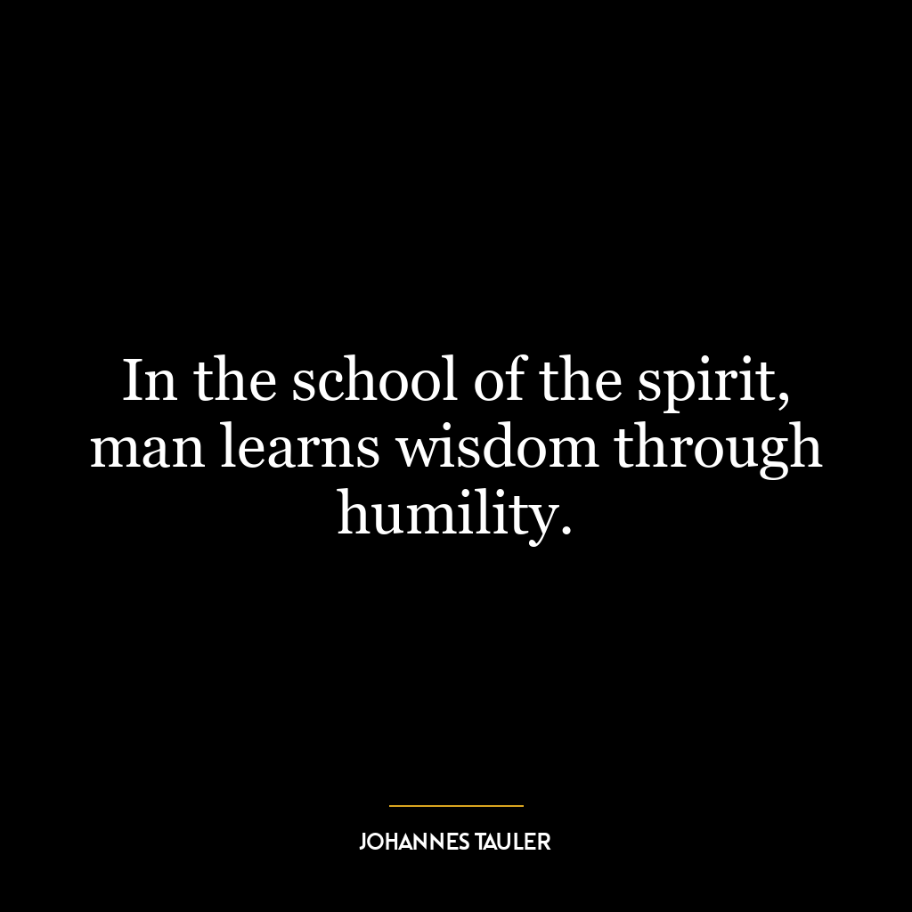 In the school of the spirit, man learns wisdom through humility.