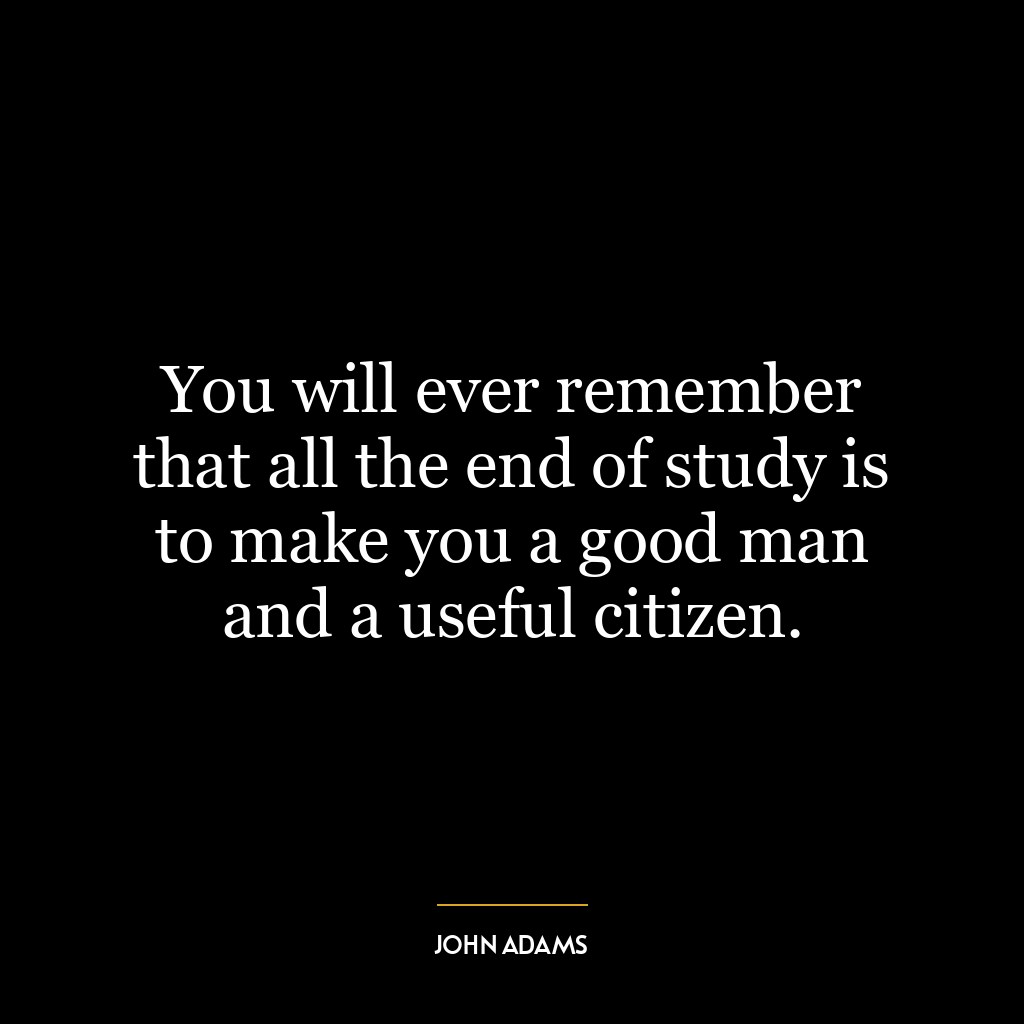 You will ever remember that all the end of study is to make you a good man and a useful citizen.