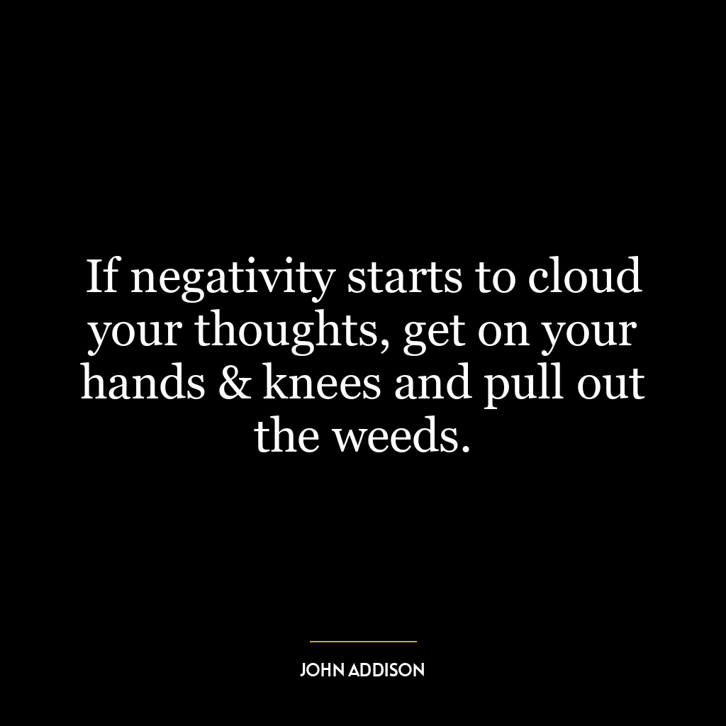 If negativity starts to cloud your thoughts, get on your hands & knees and pull out the weeds.