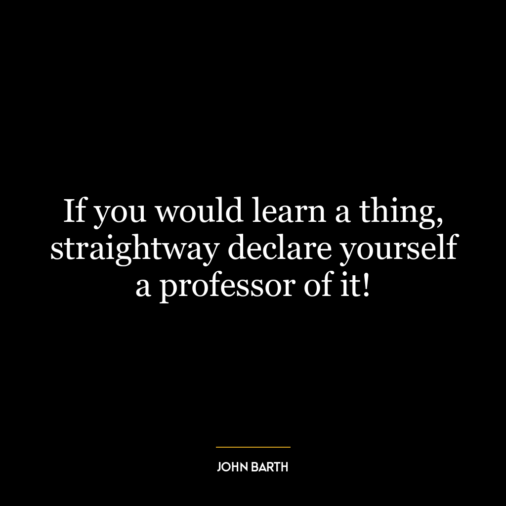 If you would learn a thing, straightway declare yourself a professor of it!