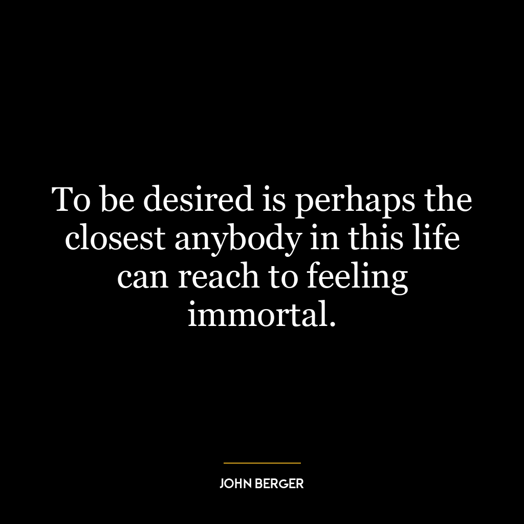 To be desired is perhaps the closest anybody in this life can reach to feeling immortal.