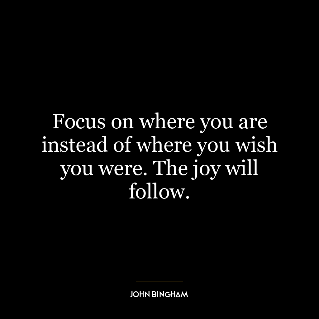 Focus on where you are instead of where you wish you were. The joy will follow.