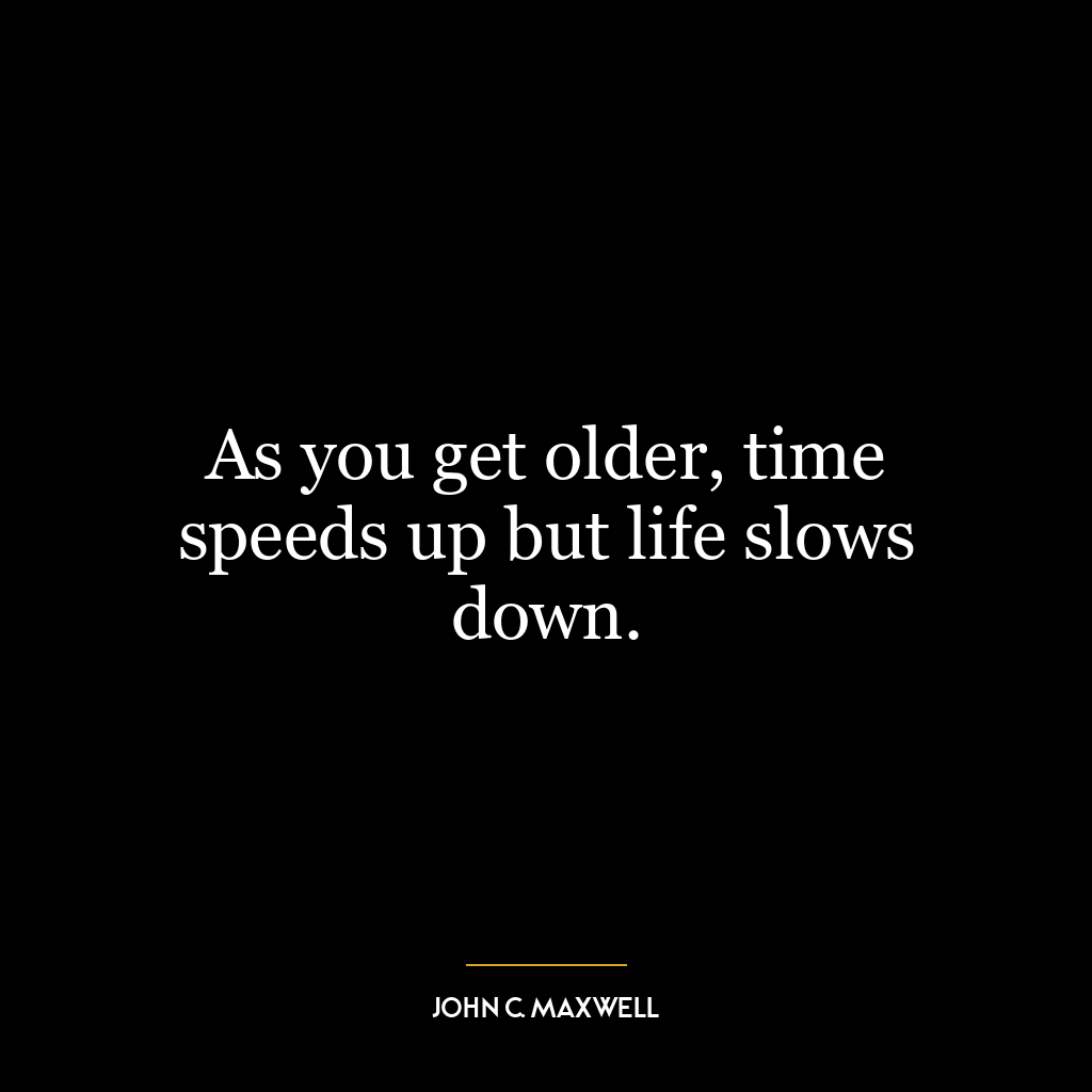 As you get older, time speeds up but life slows down.