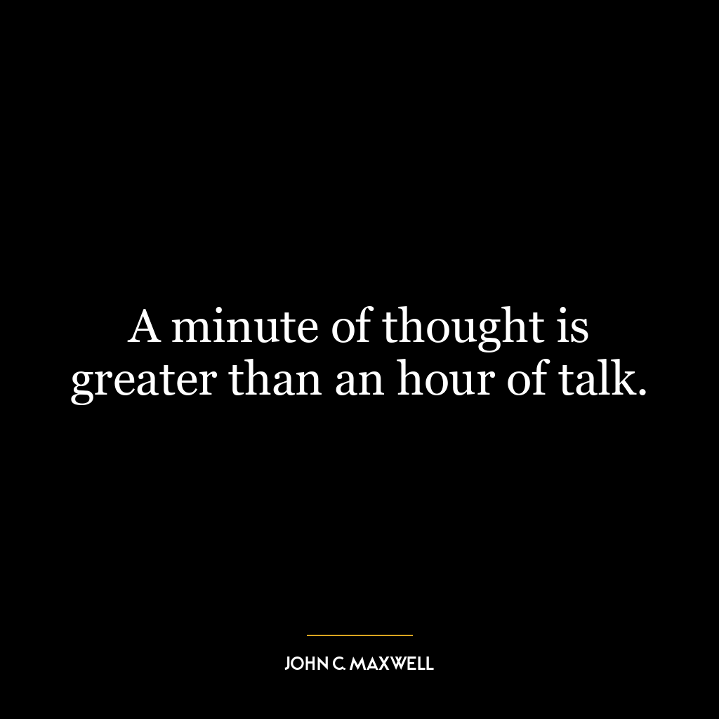 A minute of thought is greater than an hour of talk.