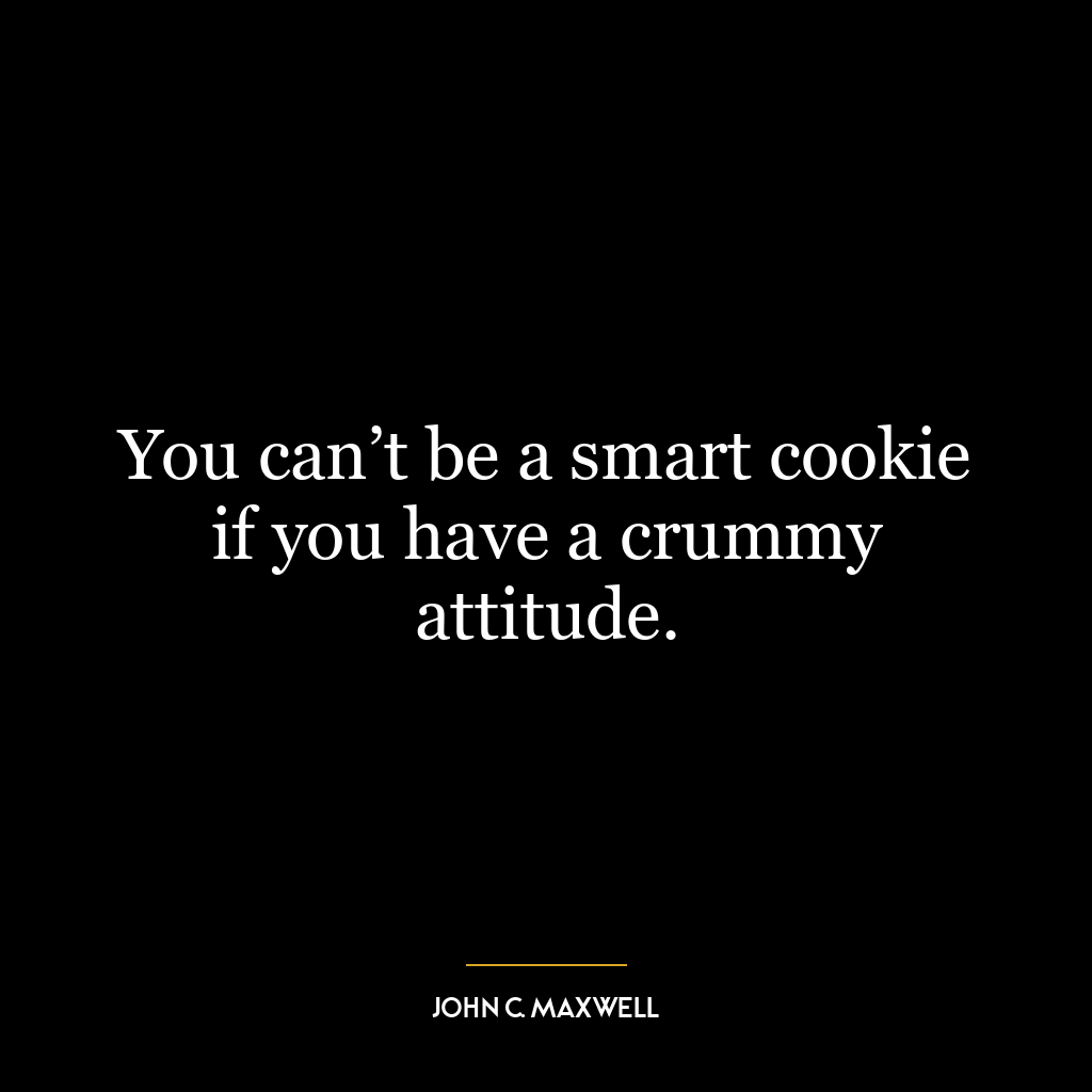 You can’t be a smart cookie if you have a crummy attitude.