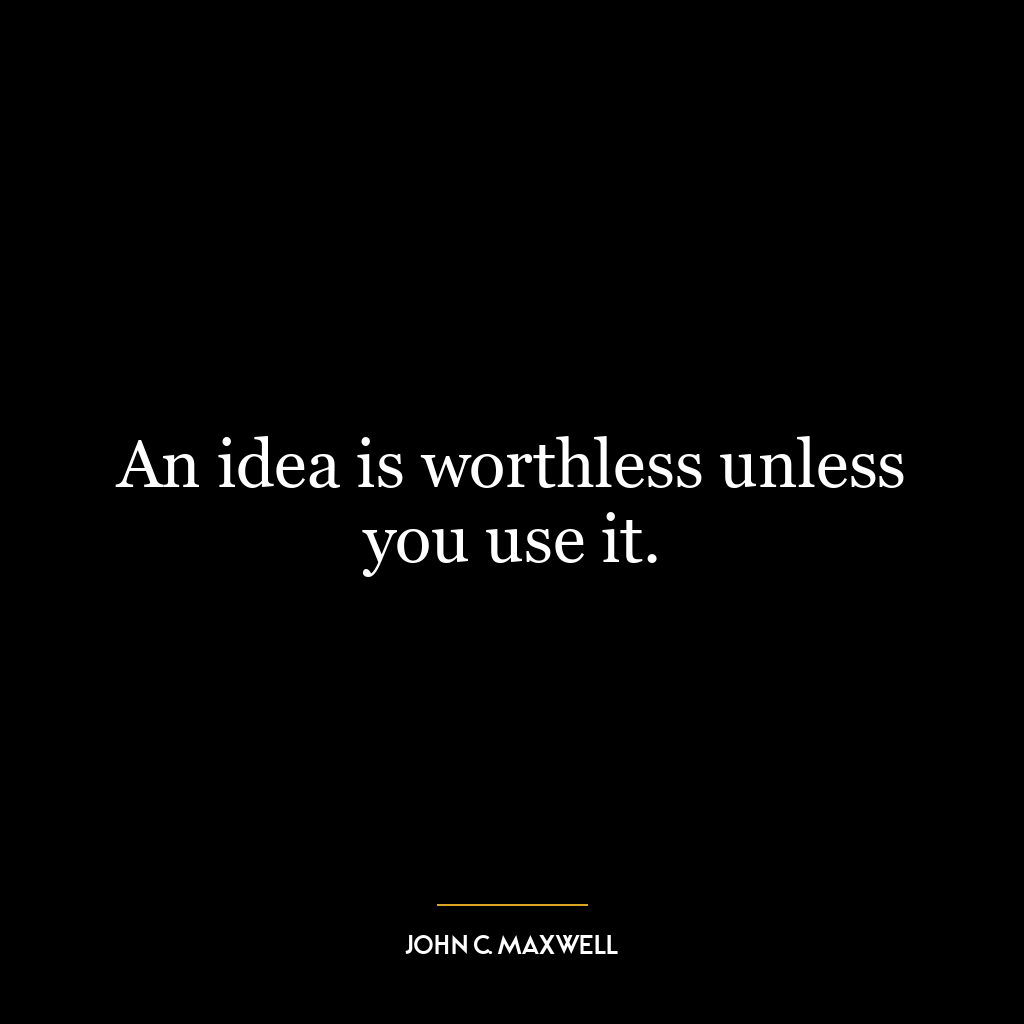 An idea is worthless unless you use it.