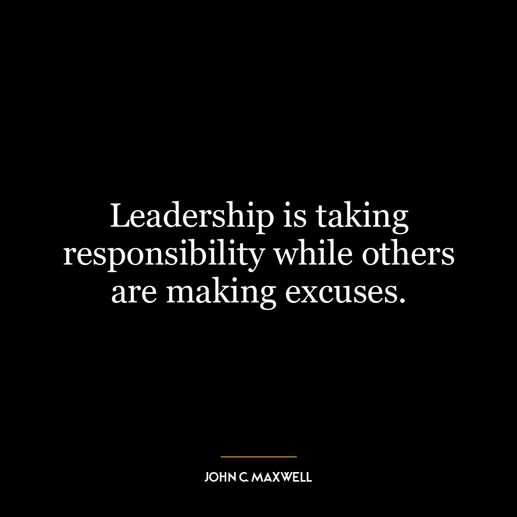 Leadership is taking responsibility while others are making excuses.