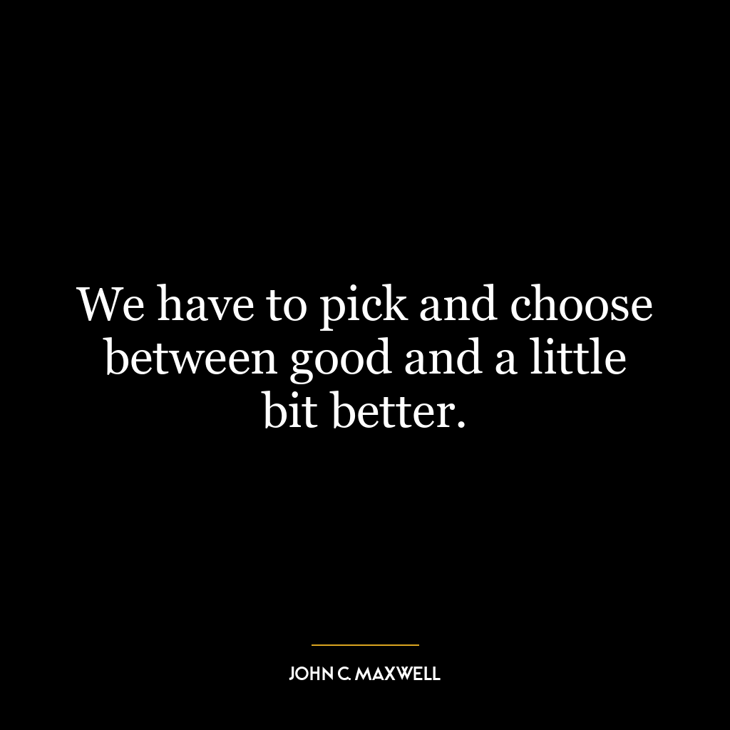 We have to pick and choose between good and a little bit better.