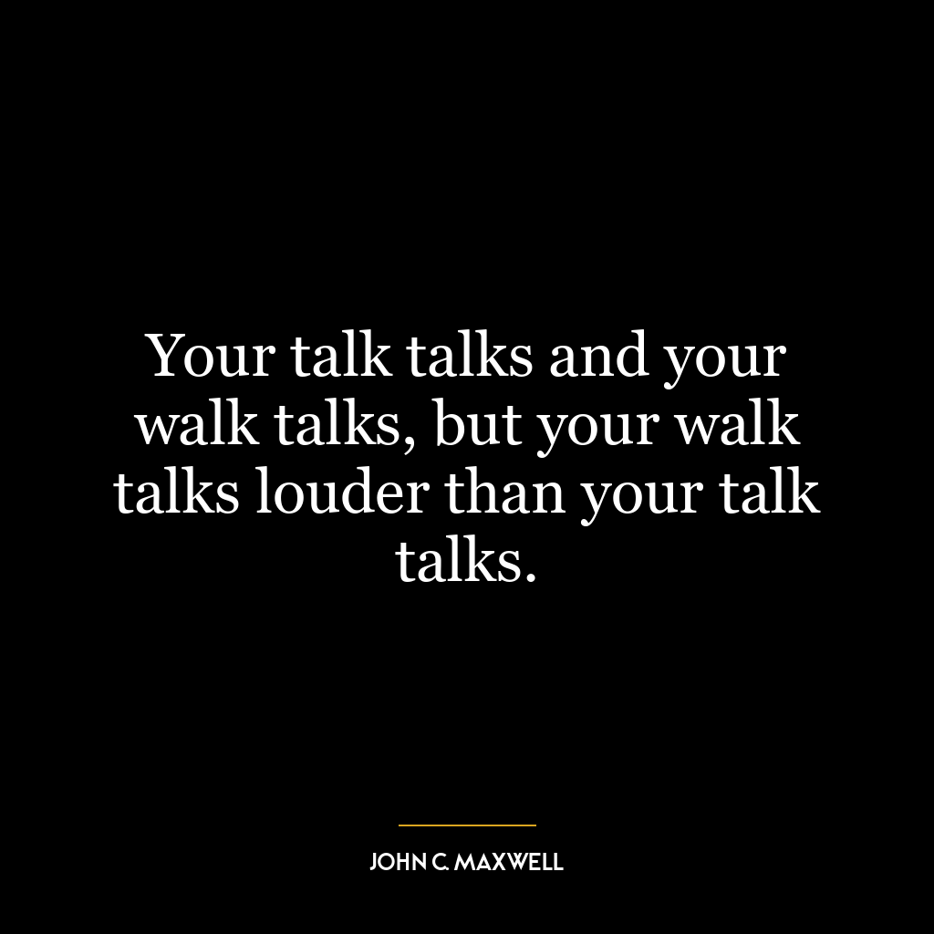 Your talk talks and your walk talks, but your walk talks louder than your talk talks.