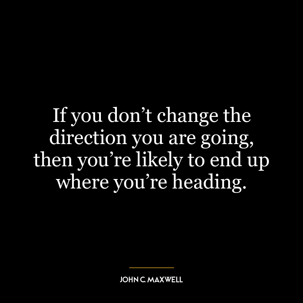 If you don’t change the direction you are going, then you’re likely to end up where you’re heading.