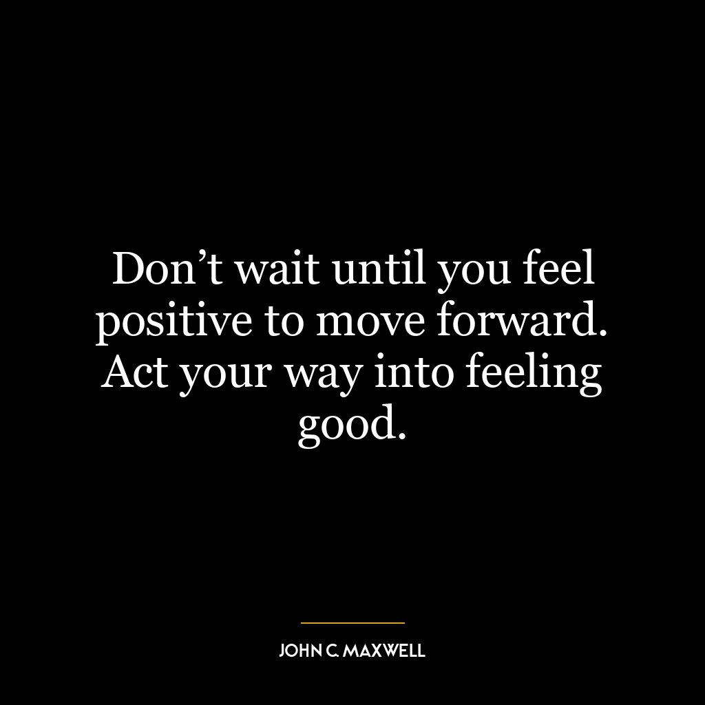 Don’t wait until you feel positive to move forward. Act your way into feeling good.