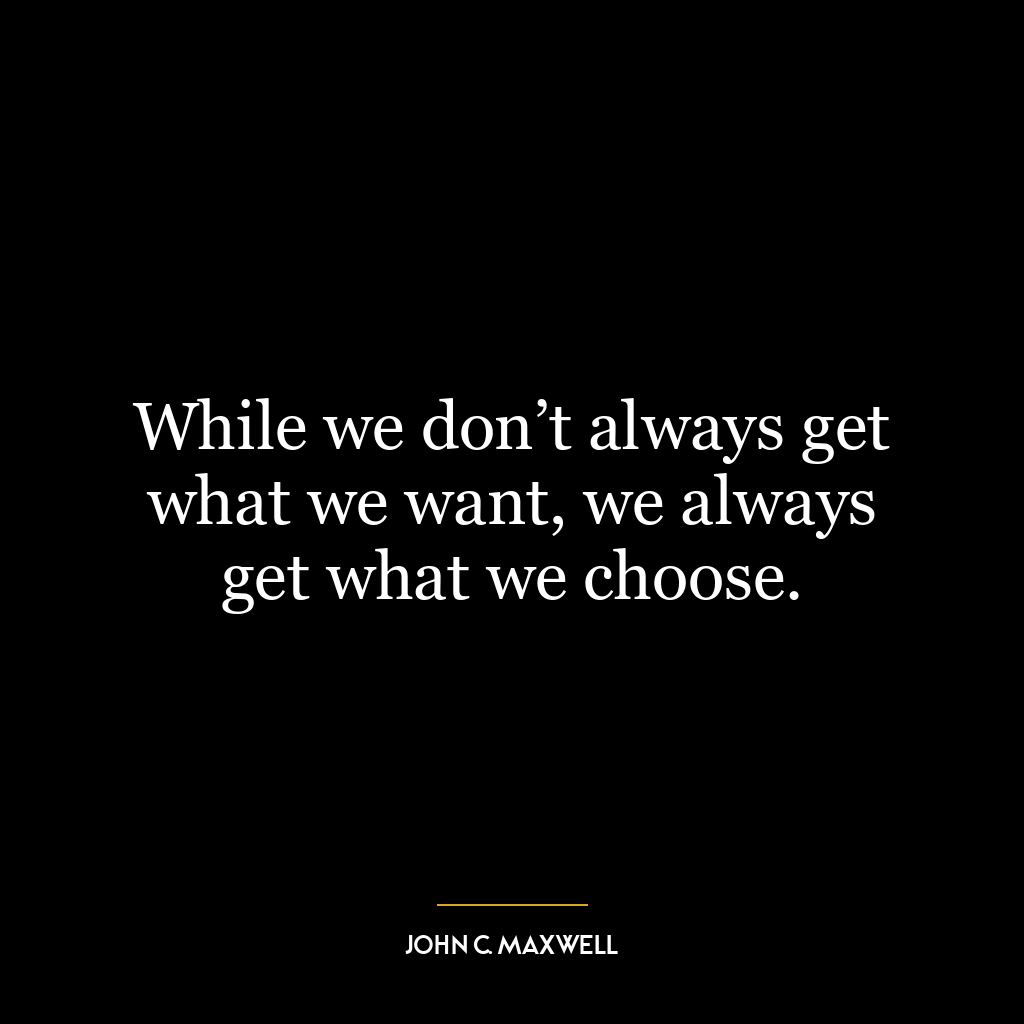 While we don’t always get what we want, we always get what we choose.