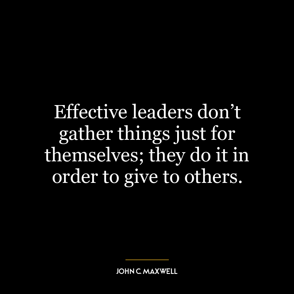 Effective leaders don’t gather things just for themselves; they do it in order to give to others.