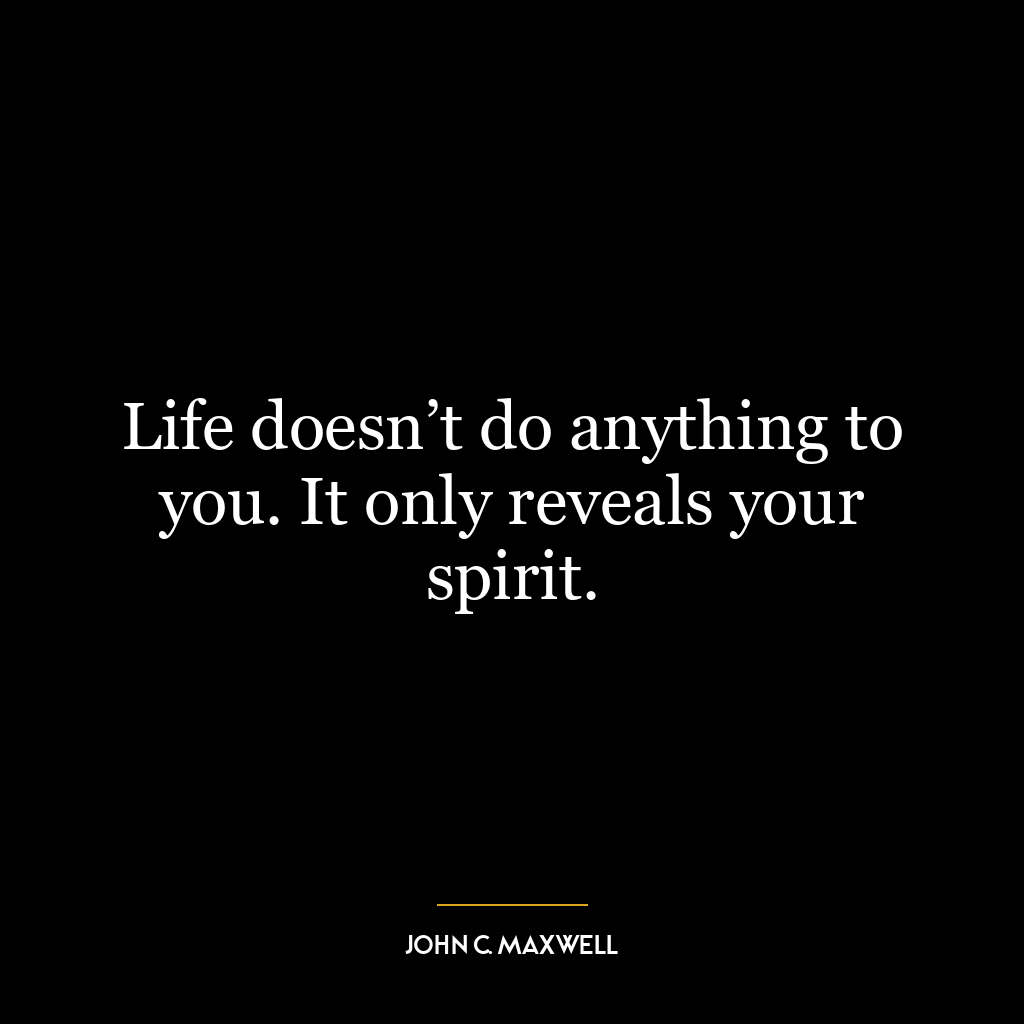 Life doesn’t do anything to you. It only reveals your spirit.